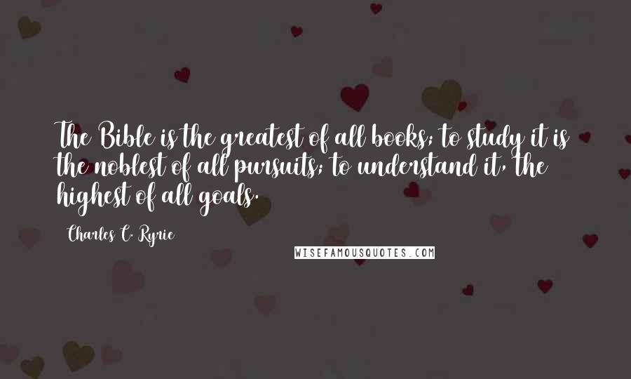 Charles C. Ryrie Quotes: The Bible is the greatest of all books; to study it is the noblest of all pursuits; to understand it, the highest of all goals.