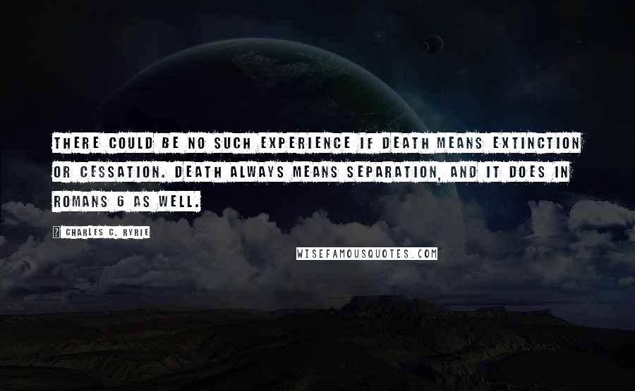Charles C. Ryrie Quotes: There could be no such experience if death means extinction or cessation. Death always means separation, and it does in Romans 6 as well.