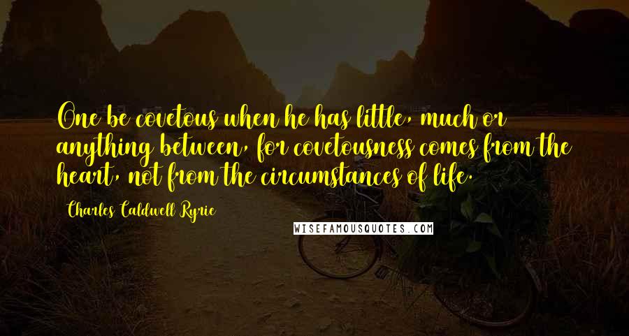 Charles Caldwell Ryrie Quotes: One be covetous when he has little, much or anything between, for covetousness comes from the heart, not from the circumstances of life.