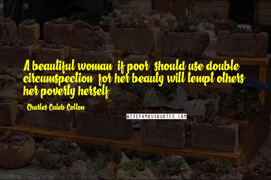 Charles Caleb Colton Quotes: A beautiful woman, if poor, should use double circumspection; for her beauty will tempt others, her poverty herself.