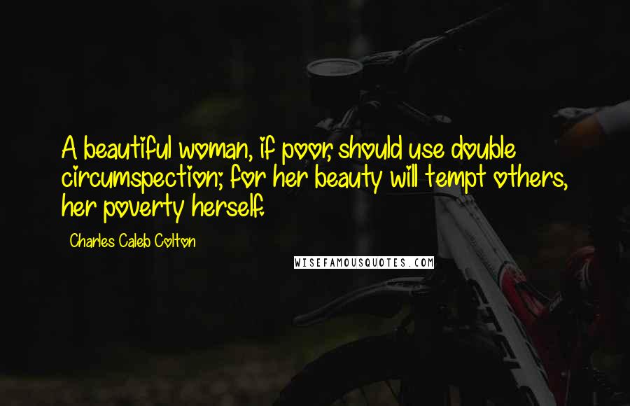 Charles Caleb Colton Quotes: A beautiful woman, if poor, should use double circumspection; for her beauty will tempt others, her poverty herself.