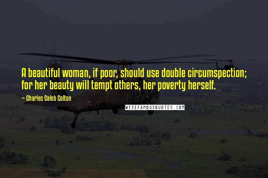 Charles Caleb Colton Quotes: A beautiful woman, if poor, should use double circumspection; for her beauty will tempt others, her poverty herself.