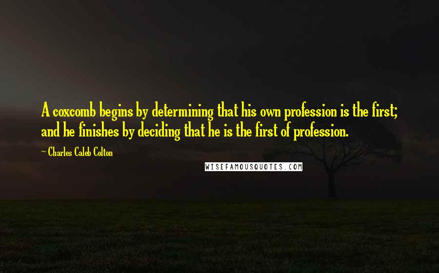 Charles Caleb Colton Quotes: A coxcomb begins by determining that his own profession is the first; and he finishes by deciding that he is the first of profession.