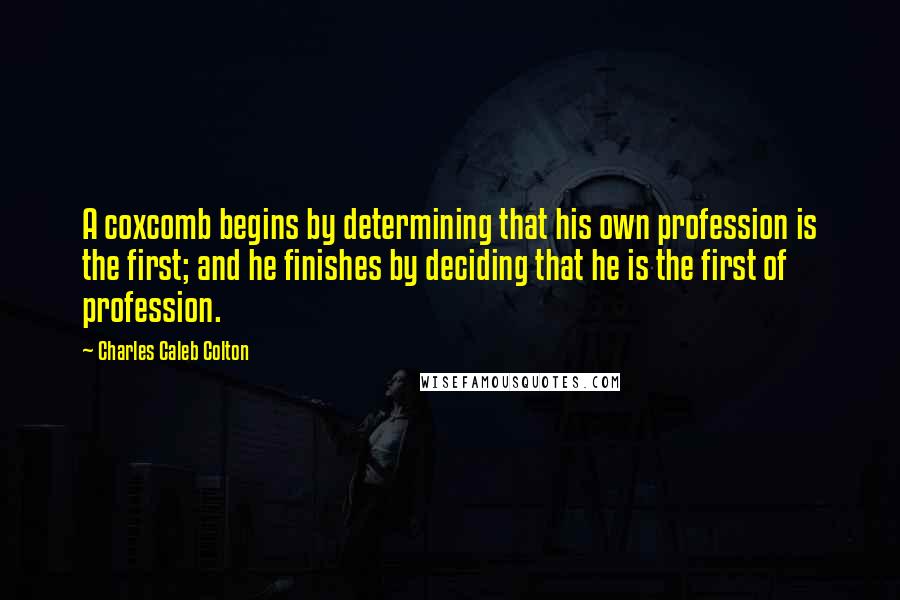 Charles Caleb Colton Quotes: A coxcomb begins by determining that his own profession is the first; and he finishes by deciding that he is the first of profession.