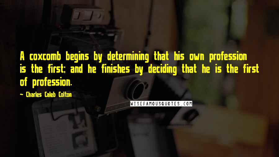 Charles Caleb Colton Quotes: A coxcomb begins by determining that his own profession is the first; and he finishes by deciding that he is the first of profession.