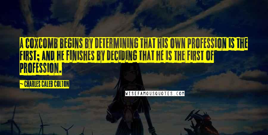 Charles Caleb Colton Quotes: A coxcomb begins by determining that his own profession is the first; and he finishes by deciding that he is the first of profession.