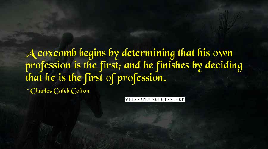 Charles Caleb Colton Quotes: A coxcomb begins by determining that his own profession is the first; and he finishes by deciding that he is the first of profession.