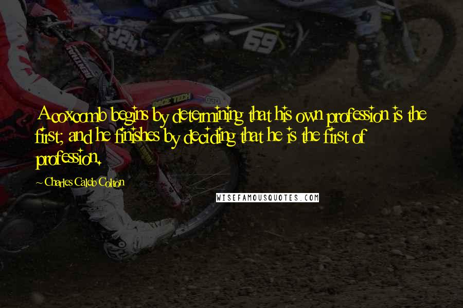 Charles Caleb Colton Quotes: A coxcomb begins by determining that his own profession is the first; and he finishes by deciding that he is the first of profession.