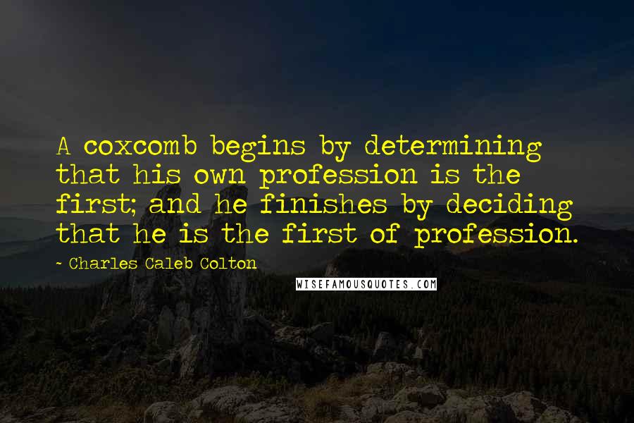 Charles Caleb Colton Quotes: A coxcomb begins by determining that his own profession is the first; and he finishes by deciding that he is the first of profession.