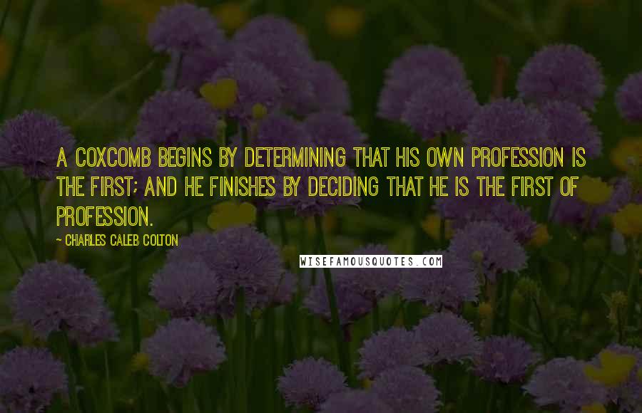 Charles Caleb Colton Quotes: A coxcomb begins by determining that his own profession is the first; and he finishes by deciding that he is the first of profession.