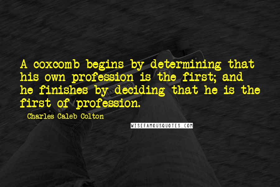 Charles Caleb Colton Quotes: A coxcomb begins by determining that his own profession is the first; and he finishes by deciding that he is the first of profession.