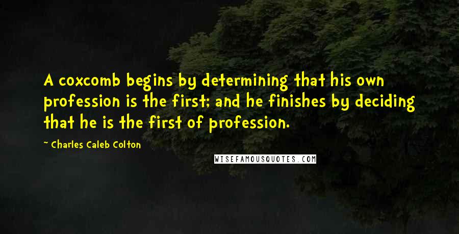 Charles Caleb Colton Quotes: A coxcomb begins by determining that his own profession is the first; and he finishes by deciding that he is the first of profession.