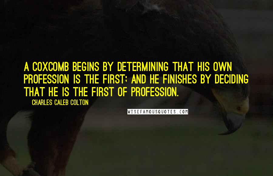 Charles Caleb Colton Quotes: A coxcomb begins by determining that his own profession is the first; and he finishes by deciding that he is the first of profession.