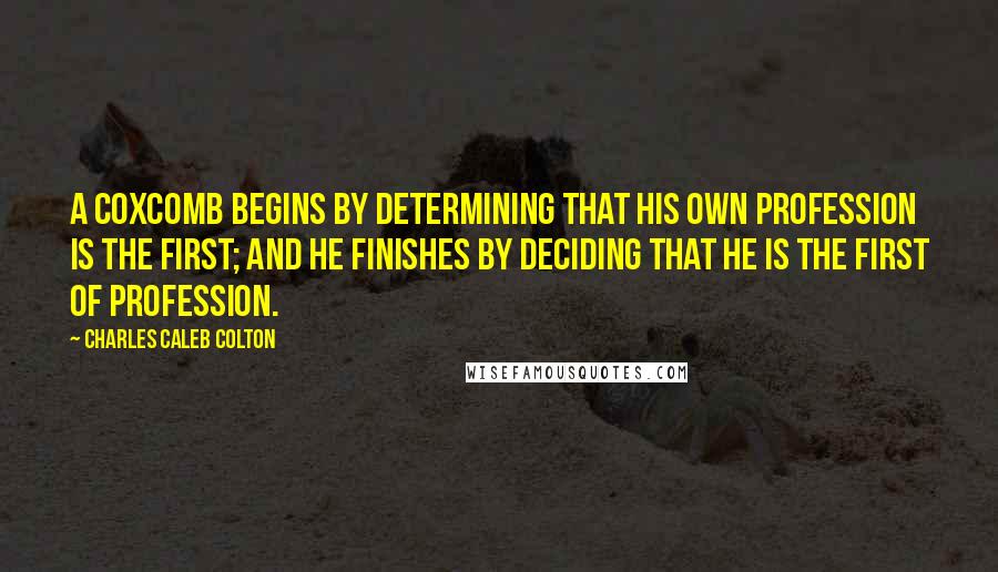 Charles Caleb Colton Quotes: A coxcomb begins by determining that his own profession is the first; and he finishes by deciding that he is the first of profession.