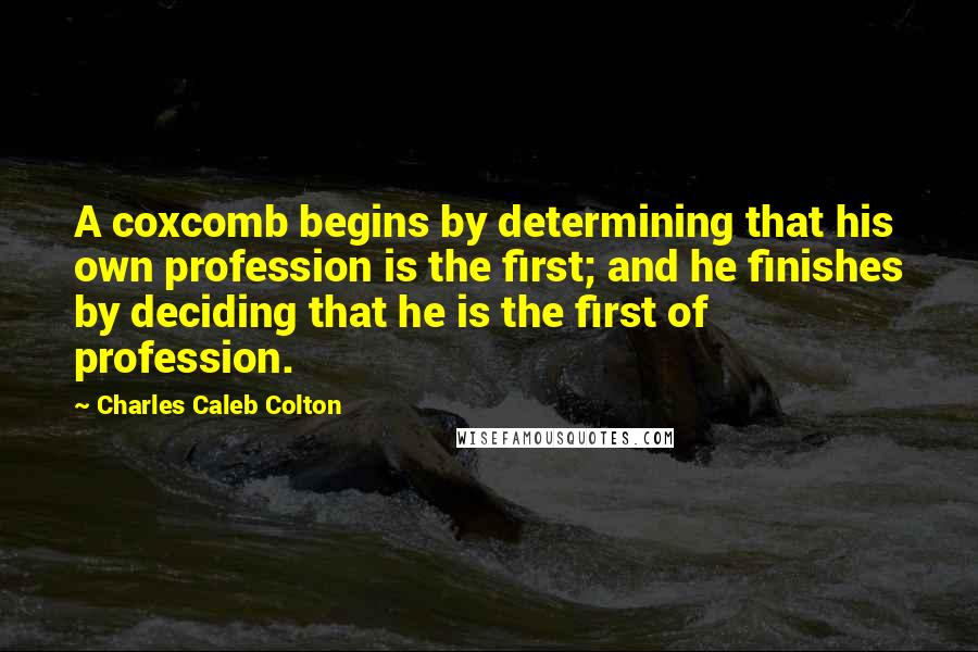 Charles Caleb Colton Quotes: A coxcomb begins by determining that his own profession is the first; and he finishes by deciding that he is the first of profession.