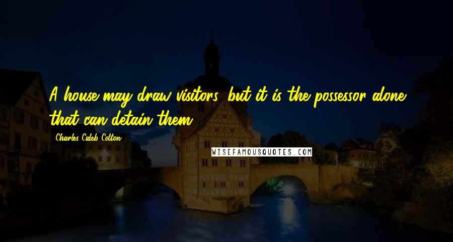 Charles Caleb Colton Quotes: A house may draw visitors, but it is the possessor alone that can detain them.