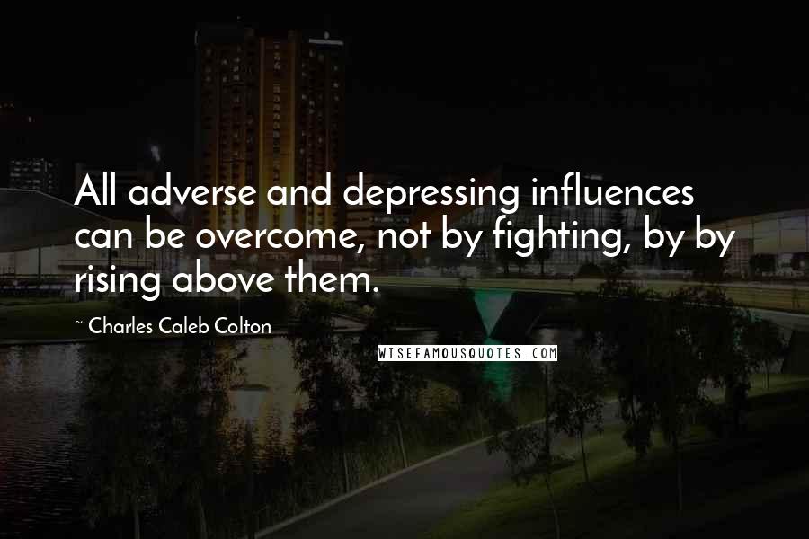 Charles Caleb Colton Quotes: All adverse and depressing influences can be overcome, not by fighting, by by rising above them.