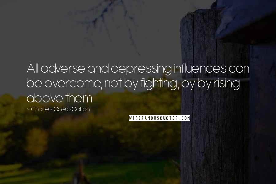 Charles Caleb Colton Quotes: All adverse and depressing influences can be overcome, not by fighting, by by rising above them.