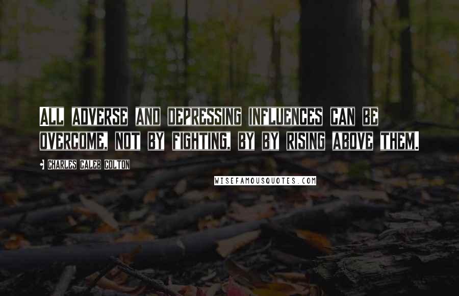 Charles Caleb Colton Quotes: All adverse and depressing influences can be overcome, not by fighting, by by rising above them.