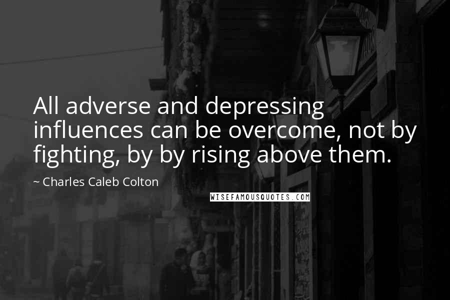 Charles Caleb Colton Quotes: All adverse and depressing influences can be overcome, not by fighting, by by rising above them.