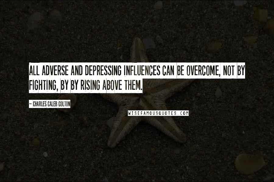 Charles Caleb Colton Quotes: All adverse and depressing influences can be overcome, not by fighting, by by rising above them.