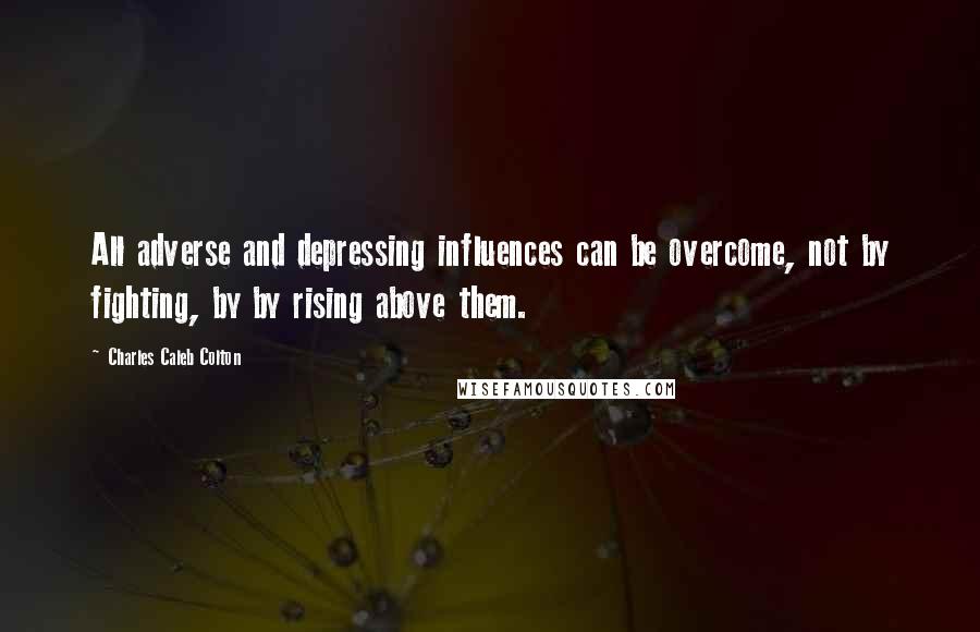 Charles Caleb Colton Quotes: All adverse and depressing influences can be overcome, not by fighting, by by rising above them.