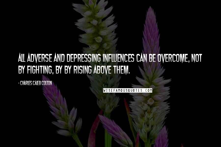 Charles Caleb Colton Quotes: All adverse and depressing influences can be overcome, not by fighting, by by rising above them.