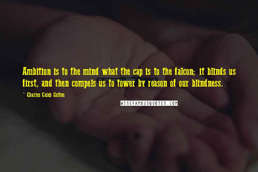 Charles Caleb Colton Quotes: Ambition is to the mind what the cap is to the falcon; it blinds us first, and then compels us to tower by reason of our blindness.