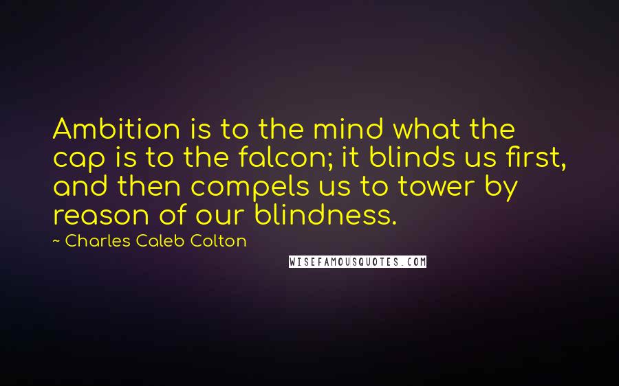 Charles Caleb Colton Quotes: Ambition is to the mind what the cap is to the falcon; it blinds us first, and then compels us to tower by reason of our blindness.