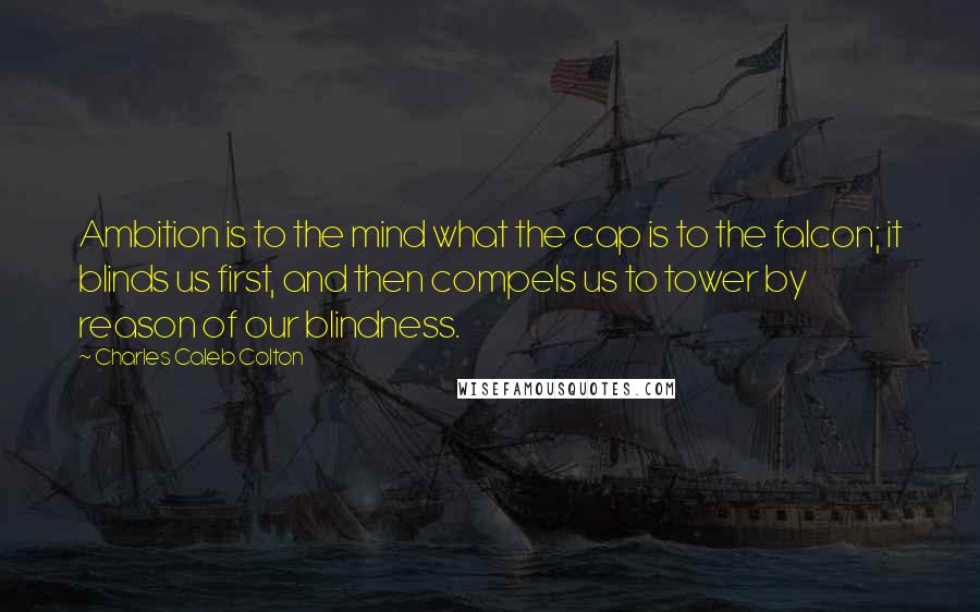 Charles Caleb Colton Quotes: Ambition is to the mind what the cap is to the falcon; it blinds us first, and then compels us to tower by reason of our blindness.