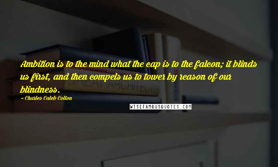 Charles Caleb Colton Quotes: Ambition is to the mind what the cap is to the falcon; it blinds us first, and then compels us to tower by reason of our blindness.