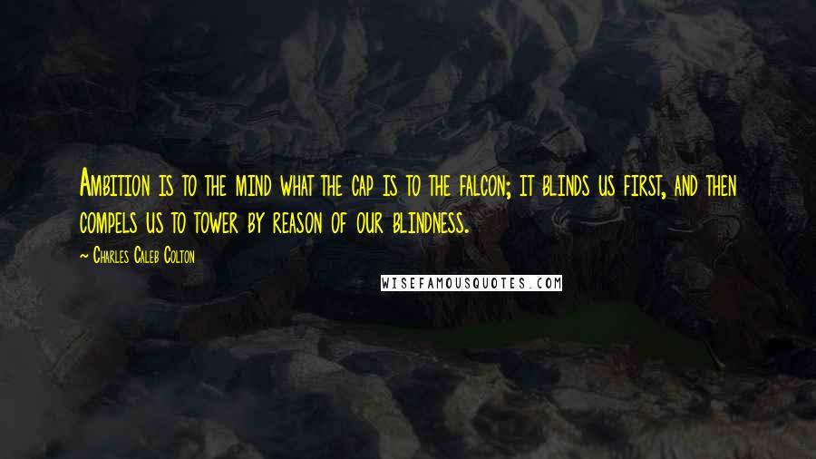 Charles Caleb Colton Quotes: Ambition is to the mind what the cap is to the falcon; it blinds us first, and then compels us to tower by reason of our blindness.