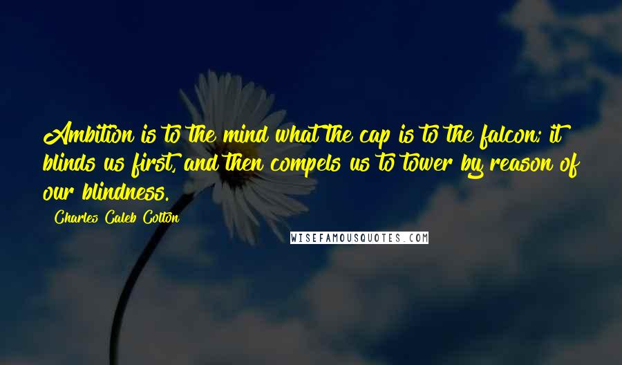 Charles Caleb Colton Quotes: Ambition is to the mind what the cap is to the falcon; it blinds us first, and then compels us to tower by reason of our blindness.