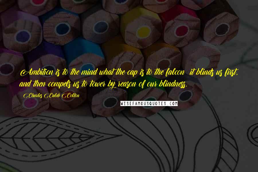 Charles Caleb Colton Quotes: Ambition is to the mind what the cap is to the falcon; it blinds us first, and then compels us to tower by reason of our blindness.