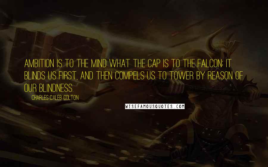 Charles Caleb Colton Quotes: Ambition is to the mind what the cap is to the falcon; it blinds us first, and then compels us to tower by reason of our blindness.
