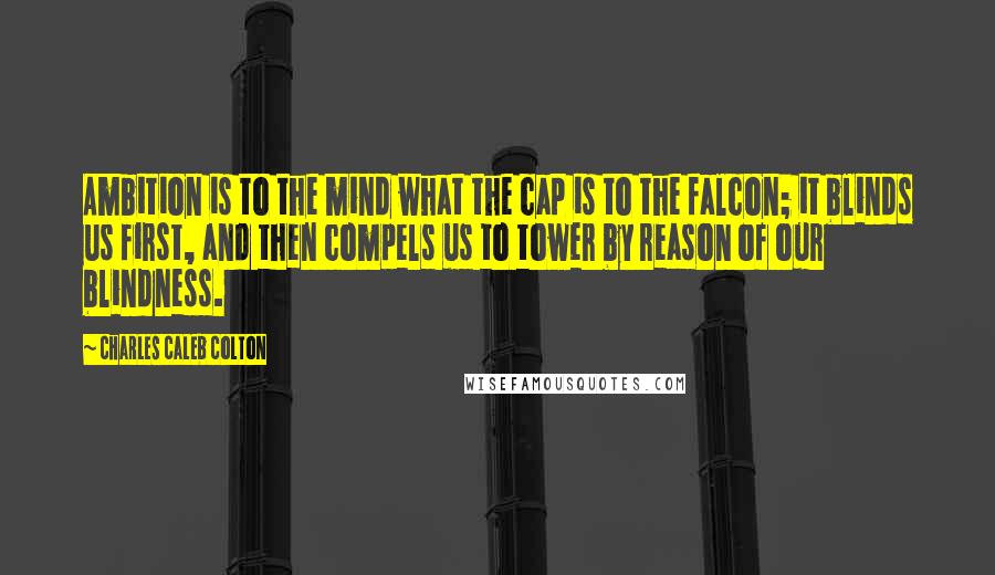 Charles Caleb Colton Quotes: Ambition is to the mind what the cap is to the falcon; it blinds us first, and then compels us to tower by reason of our blindness.