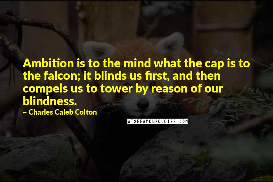 Charles Caleb Colton Quotes: Ambition is to the mind what the cap is to the falcon; it blinds us first, and then compels us to tower by reason of our blindness.