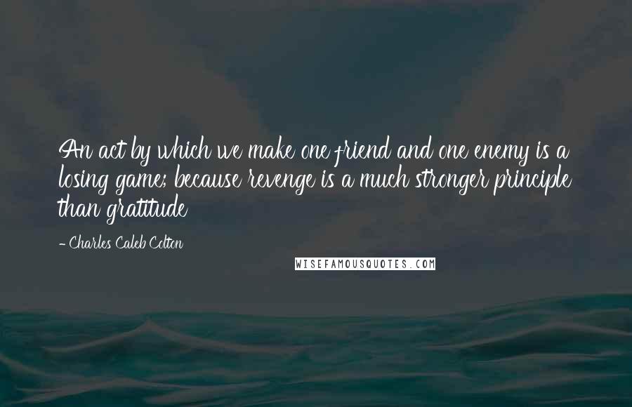 Charles Caleb Colton Quotes: An act by which we make one friend and one enemy is a losing game; because revenge is a much stronger principle than gratitude