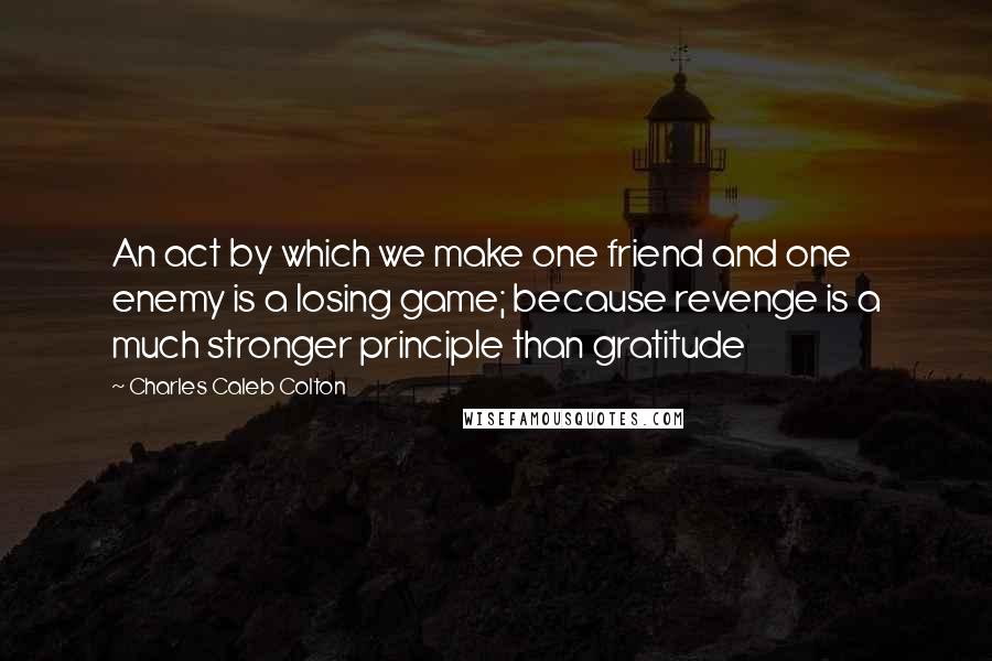 Charles Caleb Colton Quotes: An act by which we make one friend and one enemy is a losing game; because revenge is a much stronger principle than gratitude