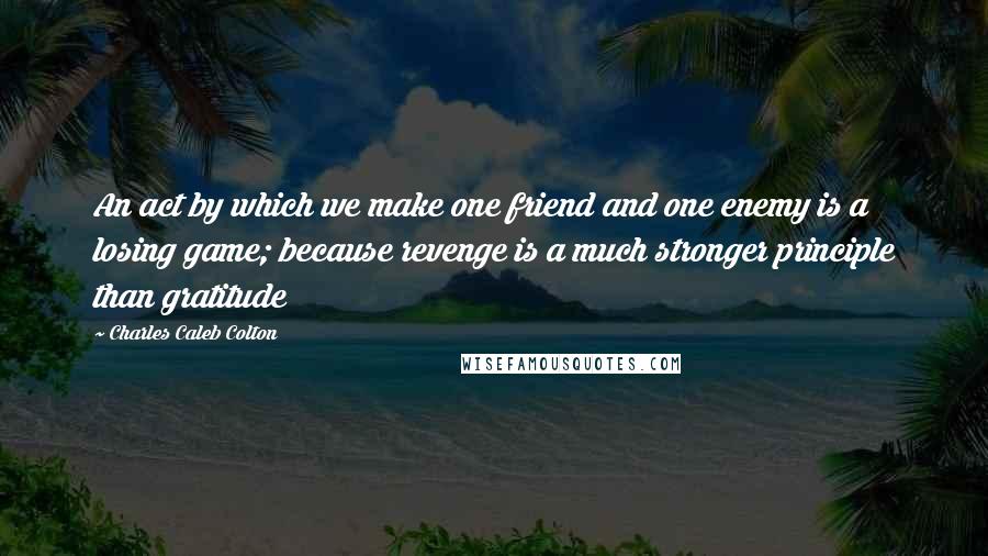 Charles Caleb Colton Quotes: An act by which we make one friend and one enemy is a losing game; because revenge is a much stronger principle than gratitude