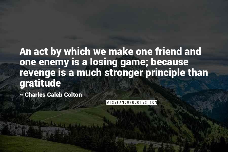 Charles Caleb Colton Quotes: An act by which we make one friend and one enemy is a losing game; because revenge is a much stronger principle than gratitude