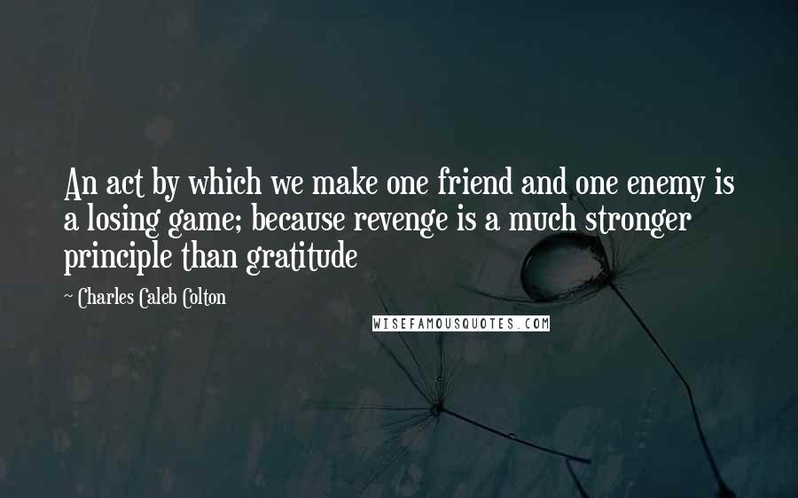 Charles Caleb Colton Quotes: An act by which we make one friend and one enemy is a losing game; because revenge is a much stronger principle than gratitude