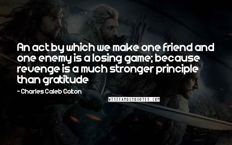 Charles Caleb Colton Quotes: An act by which we make one friend and one enemy is a losing game; because revenge is a much stronger principle than gratitude