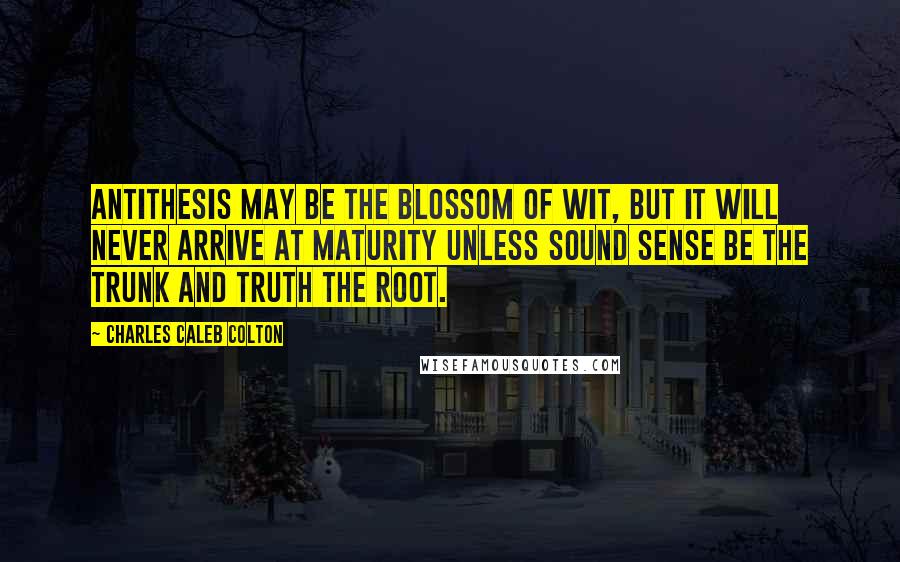 Charles Caleb Colton Quotes: Antithesis may be the blossom of wit, but it will never arrive at maturity unless sound sense be the trunk and truth the root.