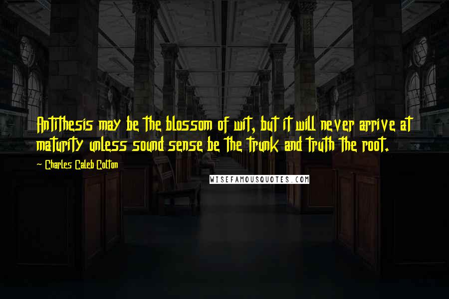 Charles Caleb Colton Quotes: Antithesis may be the blossom of wit, but it will never arrive at maturity unless sound sense be the trunk and truth the root.