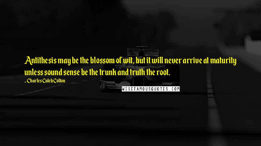 Charles Caleb Colton Quotes: Antithesis may be the blossom of wit, but it will never arrive at maturity unless sound sense be the trunk and truth the root.