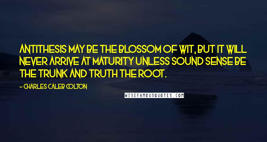 Charles Caleb Colton Quotes: Antithesis may be the blossom of wit, but it will never arrive at maturity unless sound sense be the trunk and truth the root.