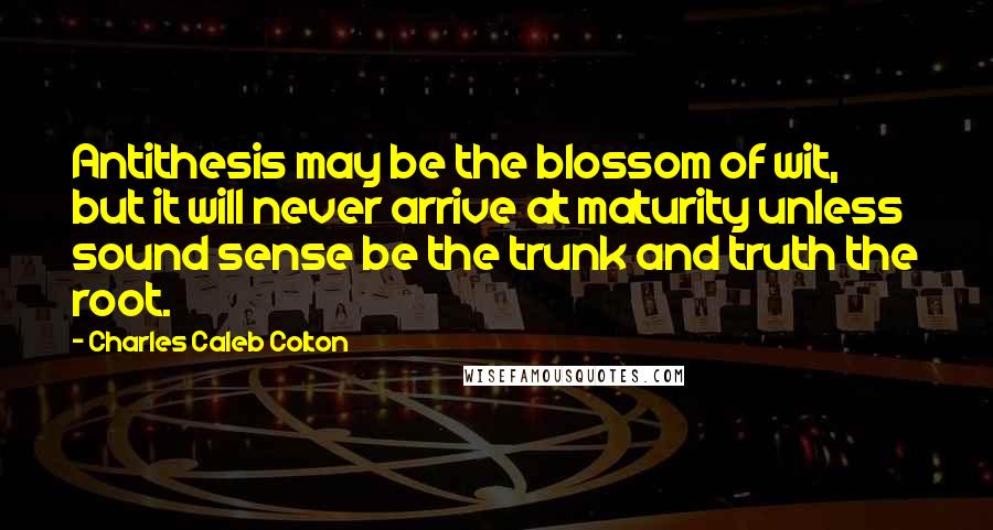 Charles Caleb Colton Quotes: Antithesis may be the blossom of wit, but it will never arrive at maturity unless sound sense be the trunk and truth the root.