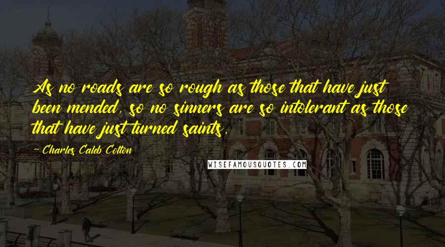 Charles Caleb Colton Quotes: As no roads are so rough as those that have just been mended, so no sinners are so intolerant as those that have just turned saints.