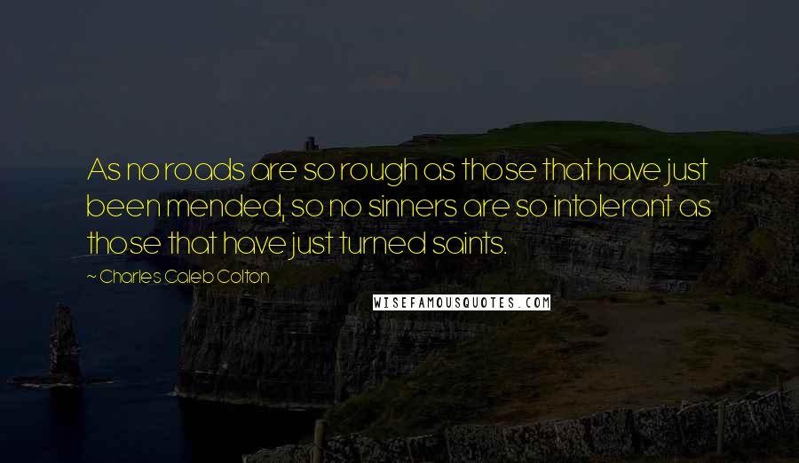 Charles Caleb Colton Quotes: As no roads are so rough as those that have just been mended, so no sinners are so intolerant as those that have just turned saints.